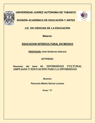 UNIVERSIDAD JUÁREZ AUTÓNOMA DE TABASCO
DIVISIÓN ACADÉMICA DE EDUCACIÓN Y ARTES
LIC. EN CIENCIAS DE LA EDUCACIÓN
Materia:
EDUCACION INTERCULTURAL EN MEXICO
PROFESOR: Ariel Gutiérrez Valencia
ACTIVIDAD:
Resumen del tema #3: DIVERSIDAD CULTURAL
AMPLIADA Y EDUCACIÓN PARA LA DIVERSIDAD
Alumno:
Panuncio Martin García Luciano
Grupo: “K”
 
