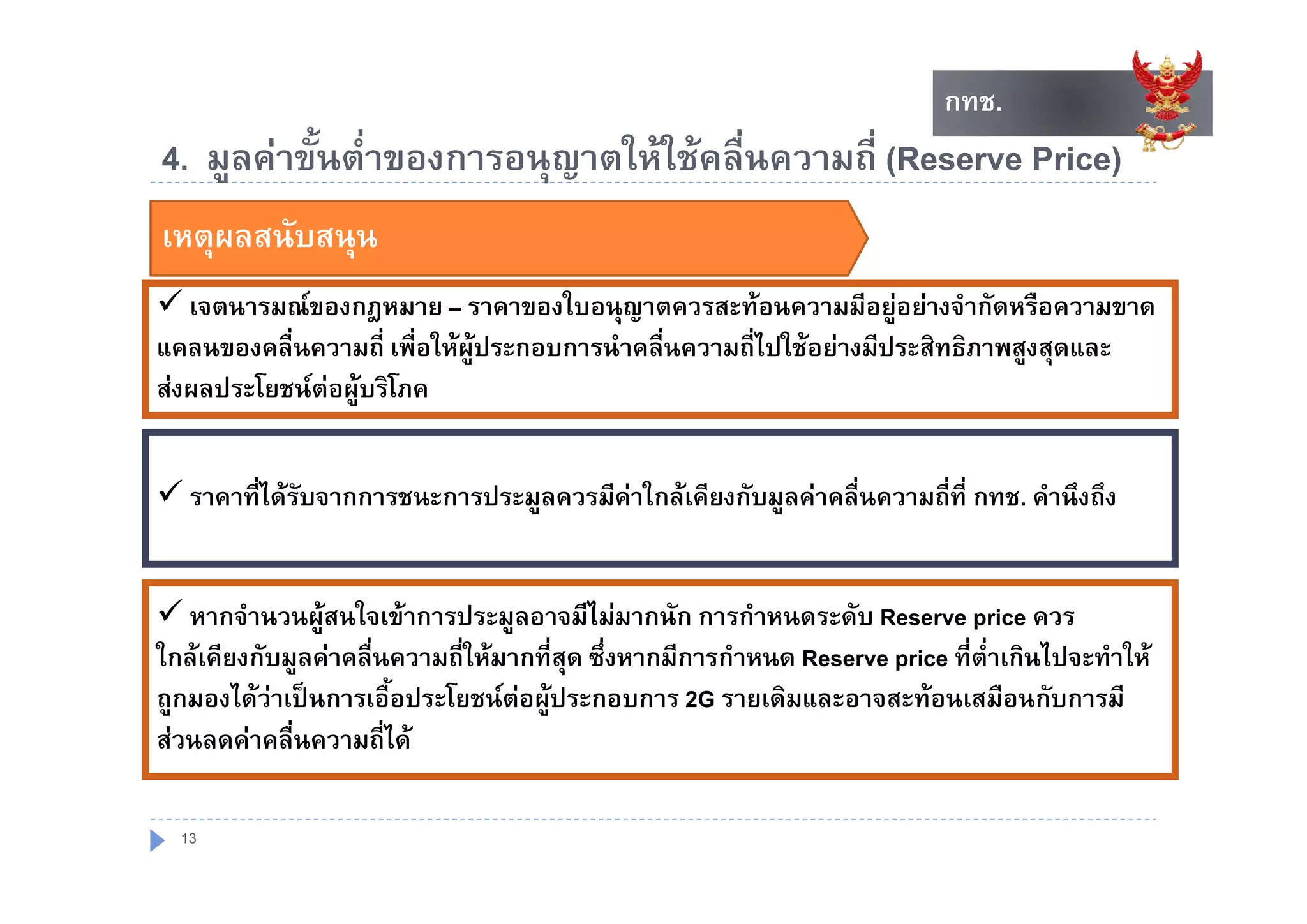 กทช.
                                                                            กทช.
4.
4 มูลคาขนตาของการอนุญาตใหใชคลืื่นความถีี่ (R
       ั้ ่ํ          ใ ใ              (Reserve P i )
                                                   Price)
เหตุผลสนับสนุน
    ุ        ุ
 เจตนารมณของกฎหมาย – ราคาของใบอนุญาตควรสะทอนความมีอยูอยางจํากัดหรือความขาด
                                                                    
แคลนของคลื่นความถี่ เพื่อใหผูประกอบการนําคลื่นความถี่ไปใชอยางมีประสิทธิภาพสงสดและ
                                                                               ู ุ
สงผลประโยชนตอผูบริโภค


 ราคาที่ไดรับจากการชนะการประมูลควรมีคาใกลเคียงกับมูลคาคลื่นความถี่ที่ กทช. คํานึงถึง


 หากจํานวนผูสนใจเขาการประมูลอาจมีไมมากนัก การกําหนดระดับ Reserve price ควร
ใกลเคียงกับมูลคาคลื่นความถี่ใหมากที่สุด ซึ่งหากมีการกําหนด Reserve price ที่ต่ําเกินไปจะทําให
              ู
ถูกมองไดวาเปนการเอือประโยชนตอผูประกอบการ 2G รายเดิมและอาจสะทอนเสมือนกับการมี
                       ้             
สวนลดคาคลื่นความถี่ได

  13
 
