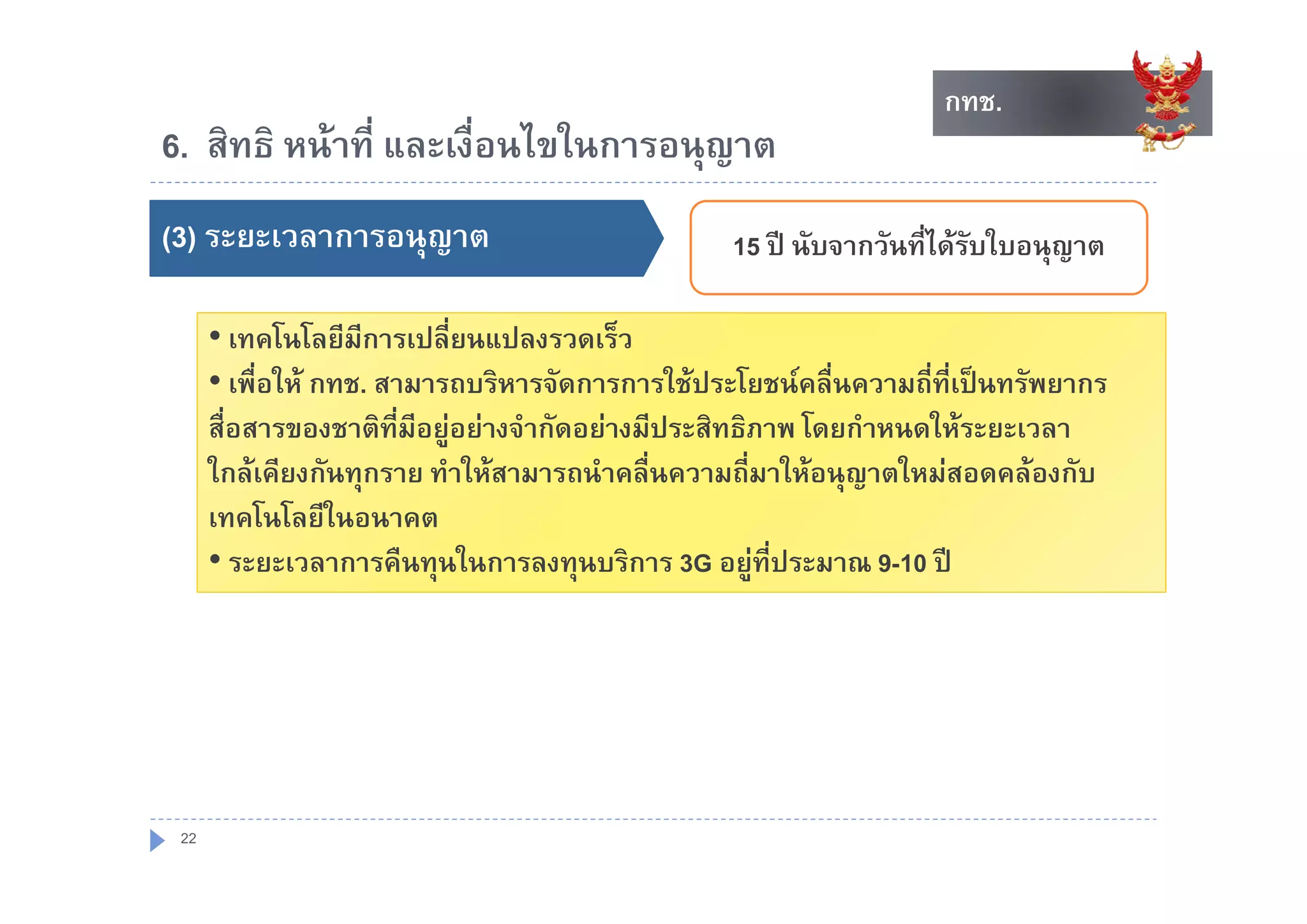 กทช.
                                                                        กทช.
6. สทธ หนาท และเงอนไขในการอนุญาต
6 สิทธิ หนาที่ และเงื่อนไขในการอนญาต
()
(3) ระยะเวลาการอนุุญาต                               15 ป นับจากวันที่ไดรบใบอนญาต
                                                        ป นบจากวนทไดรบใบอนุญาต
                                                                           ั

      • เทคโนโลยีมการเปลี่ยนแปลงรวดเร็ว
                    ี
      • เพื่อให กทช. สามารถบริหารจัดการการใชประโยชนคลื่นความถี่ที่เปนทรัพยากร
      สื่อสารของชาติที่มีอยูอยางจํากัดอยางมีประสิทธิภาพ โดยกําหนดใหระยะเวลา
      ใกล
      ใ เคีียงกัันทุกราย ทํําใ สามารถนํําคลืื่นความถีี่มาใหอนุญาตใหมสอดคลองกัับ
                              ให                          ใ         ใ
      เทคโนโลยีในอนาคต
      • ระยะเวลาการคืนทนในการลงทนบริการ 3G อยทประมาณ 9-10 ป
         ระยะเวลาการคนทุนในการลงทุนบรการ อยู ี่ประมาณ                  ป




 22
 