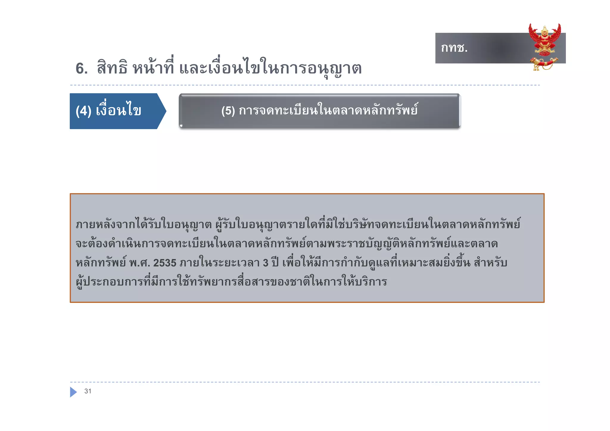กทช.
                                                                    กทช.
6. สทธ หนาท และเงอนไขในการอนุญาต
6 สิทธิ หนาที่ และเงื่อนไขในการอนญาต
()
(4) เงื่อนไข               (5) การจดทะเบียนในตลาดหลักทรัพย




ภายหลังจากไดรบใบอนุญาต ผูรับใบอนุญาตรายใดที่มิใชบริษัทจดทะเบียนในตลาดหลักทรัพย
               ั
จะตองดําเนินการจดทะเบียนในตลาดหลักทรัพยตามพระราชบัญญัติหลักทรัพยและตลาด
หลกทรพย พ.ศ.
หลักทรัพย พ ศ 2535 ภายในระยะเวลา 3 ป เพื่อใหมการกํากับดแลที่เหมาะสมยิ่งขึ้น สาหรบ
                                     ป เพอใหมการกากบดูแลทเหมาะสมยงขน สําหรับ
                                                ี
ผูประกอบการที่มการใชทรัพยากรสื่อสารของชาติในการใหบริการ
                 ี




 31
 