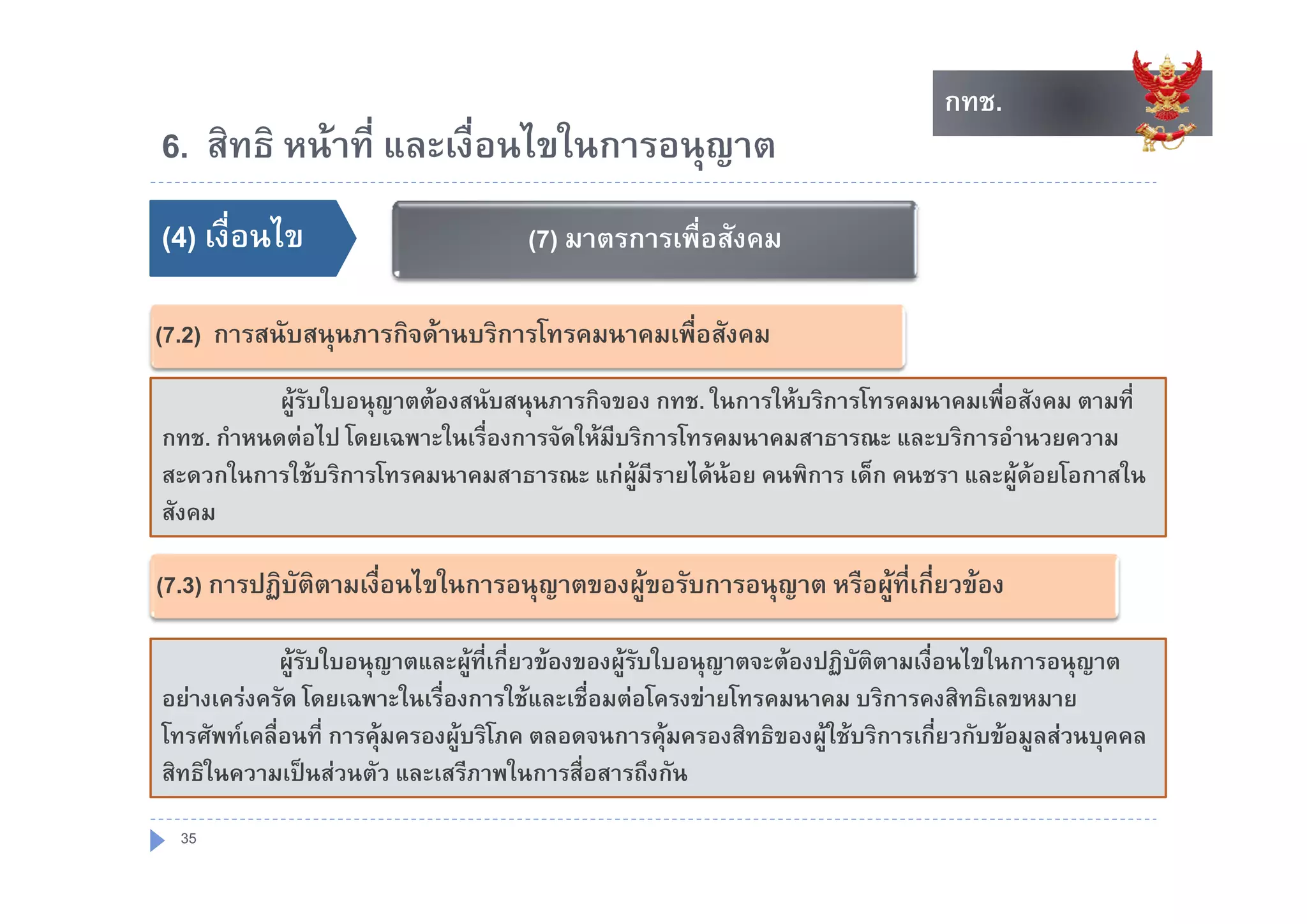 กทช.
                                                                                กทช.
6. สทธ หนาท และเงอนไขในการอนุญาต
6 สิทธิ หนาที่ และเงื่อนไขในการอนญาต
()
(4) เงื่อนไข                         ()
                                     (7) มาตรการเพือสังคม
                                                   ่

(7.2) การสนับสนุนภารกิจดานบริการโทรคมนาคมเพือสังคม
                                             ่
           ผูรับใบอนุญาตตองสนับสนุนภารกิจของ กทช. ในการใหบริการโทรคมนาคมเพื่อสังคม ตามที่
กทช. กําหนดตอไป โดยเฉพาะในเรื่องการจัดใหมีบริการโทรคมนาคมสาธารณะ และบริการอํานวยความ
สะดวกในการใชบริการโทรคมนาคมสาธารณะ แกผมีรายไดนอย คนพิการ เด็็ก คนชรา และผูดอยโอกาสใน
      ใ     ใ         โ                       ู    ไ                                  โ    ใ
สังคม

(7.3) การปฏิบัติตามเงือนไขในการอนุญาตของผูขอรับการอนุญาต หรือผูที่เกี่ยวของ
                      ่

             ผูรับใบอนุญาตและผููที่เกี่ยวของของผููรบใบอนุุญาตจะตองปฏิบัตตามเงื่อนไขในการอนุุญาต
                ู       ุ                              ั                ฏ ิ
อยางเครงครัด โดยเฉพาะในเรื่องการใชและเชื่อมตอโครงขายโทรคมนาคม บริการคงสิทธิเลขหมาย
โทรศัพทเคลื่อนที่ การคุมครองผูบริโภค ตลอดจนการคุมครองสิทธิของผูใชบริการเกี่ยวกับขอมูลสวนบุคคล
สทธในความเปนสวนตว และเสรีภาพในการสื่อสารถึงกัน
สิทธิในความเปนสวนตัว และเสรภาพในการสอสารถงกน

  35
 