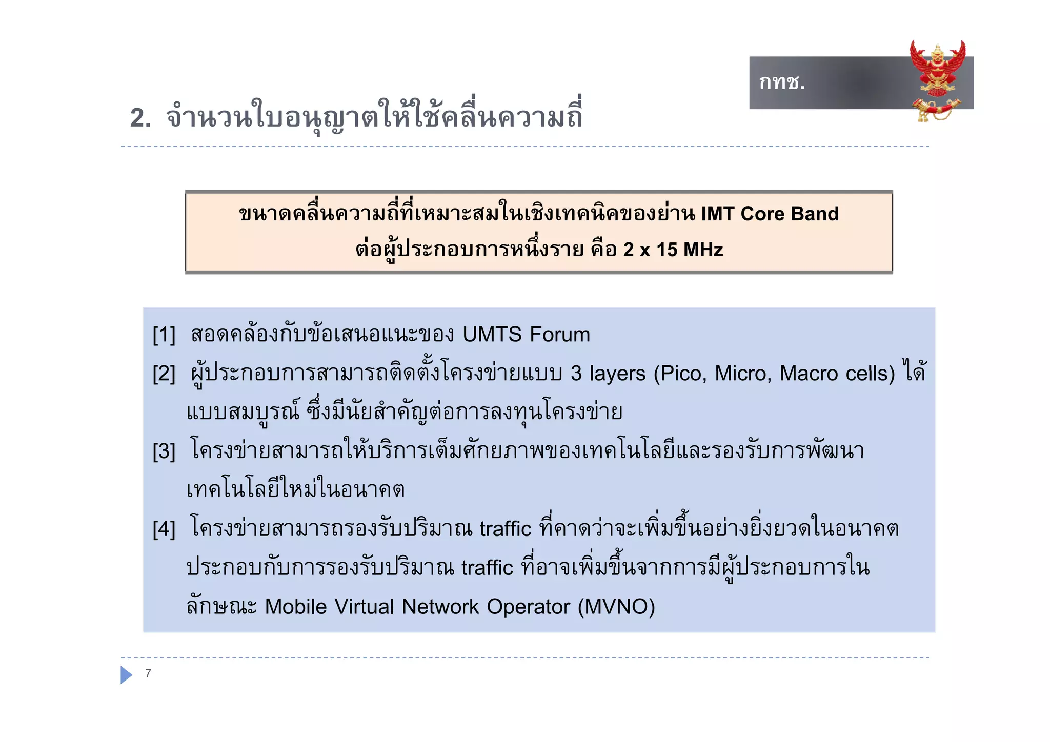 กทช.
                                                                     กทช.
2. จานวนใบอนุญาตใหใชคลนความถ
2 จํานวนใบอนญาตใหใชคลื่นความถี่

              ขนาดคลืื่นความถีี่ที่เหมาะสมในเชิิงเทคนิคของยาน IMT Core Band
                                          ใ           ิ
                          ตอผูประกอบการหนึ่งราย คือ 2 x 15 MHz

     [1] สอดคลองกับขอเสนอแนะของ UMTS Forum
     [2] ผประกอบการสามารถติดตั้งโครงขายแบบ 3 layers (Pico Micro Macro cells) ได
           ผู ระกอบการสามารถตดตงโครงขายแบบ                 (Pico, Micro,             ได
          แบบสมบูรณ ซึ่งมีนัยสําคัญตอการลงทุนโครงขาย
     [3] โครงขายสามารถใหบริการเต็มศักยภาพของเทคโนโลยีและรองรับการพัฒนา
           โครงขายสามารถใหบรการเตมศกยภาพของเทคโนโลยและรองรบการพฒนา
          เทคโนโลยีใหมในอนาคต
     [
     [4]] โครงขายสามารถรองรับปริมาณ traffic ที่คาดวาจะเพิ่มขึ้นอยางยิ่งยวดในอนาคต
          ประกอบกับการรองรับปริมาณ traffic ที่อาจเพิ่มขึ้นจากการมีผูประกอบการใน
          ลักษณะ Mobile Virtual Network Operator (MVNO)
 7
 