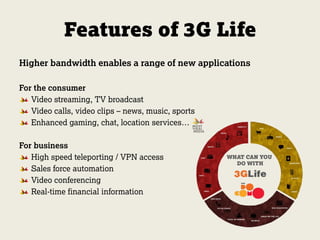 Features of 3G Life
Higher bandwidth enables a range of new applications
For the consumer
Video streaming, TV broadcast
Video calls, video clips – news, music, sports
Enhanced gaming, chat, location services…
For business
High speed teleporting / VPN access
Sales force automation
Video conferencing
Real-time financial information
 