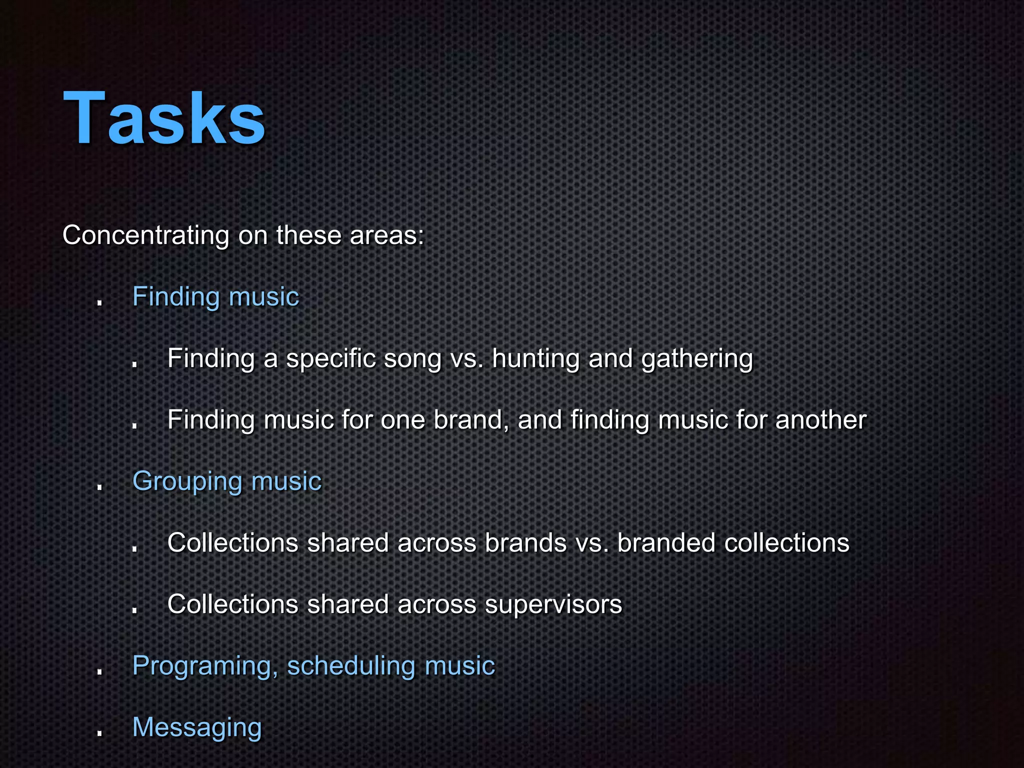 Tasks
Concentrating on these areas:
Finding music
Finding a specific song vs. hunting and gathering
Finding music for one brand, and finding music for another
Grouping music
Collections shared across brands vs. branded collections
Collections shared across supervisors
Programing, scheduling music
Messaging
 