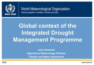 World Meteorological Organization
WMO OMM

Working together in weather, climate and water

Global context of the
Integrated Drought
Management Programme
Jose Camacho
Agricultural Meteorology Division
Climate and Water Department
WMO

www.wmo.int

 