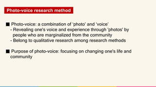 Photo-voice research method
■ Photo-voice: a combination of ‘photo’ and ‘voice’
- Revealing one's voice and experience thr...