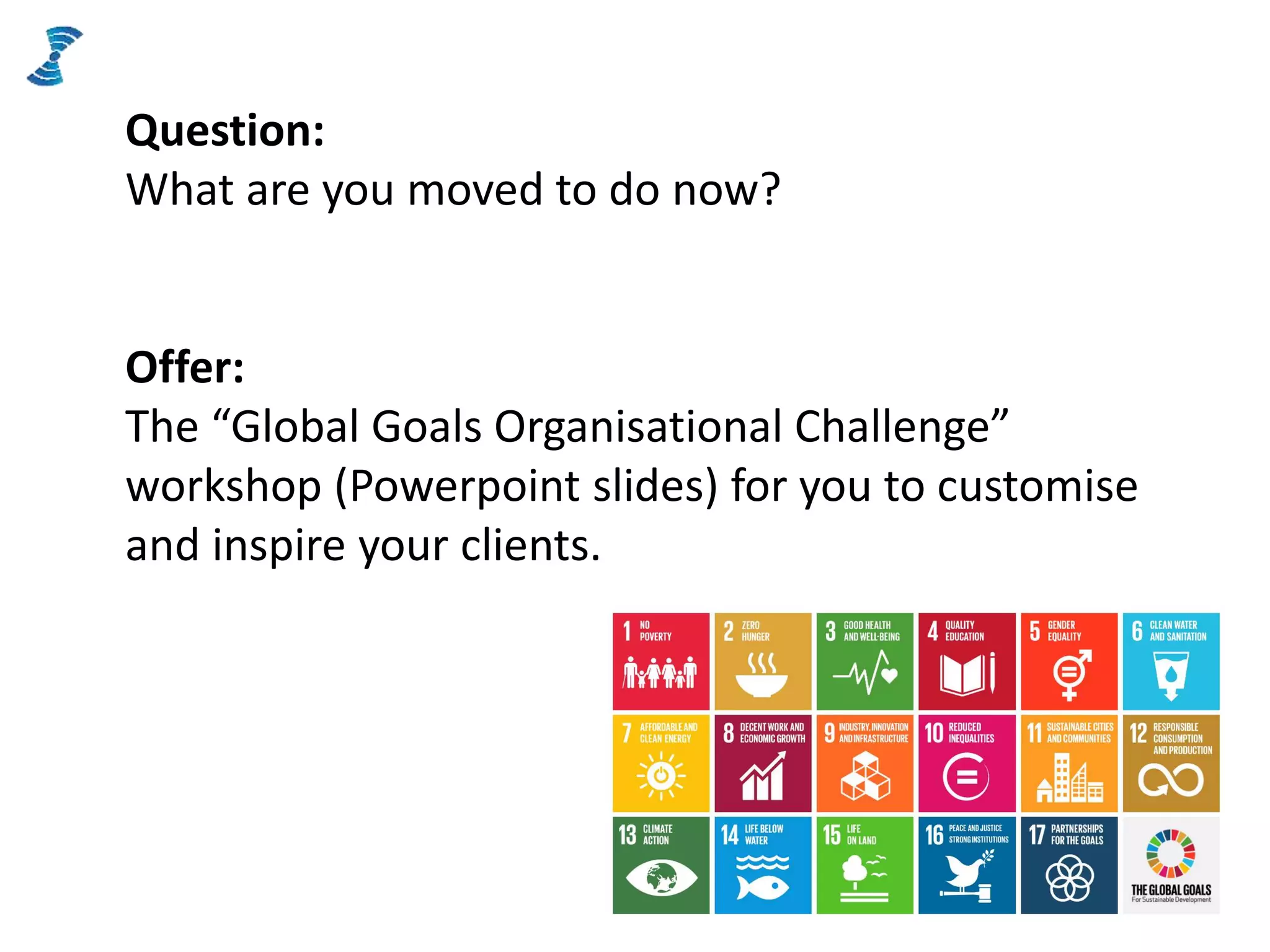 Question:
What are you moved to do now?
Offer:
The “Global Goals Organisational Challenge”
workshop (Powerpoint slides) for you to customise
and inspire your clients.
 