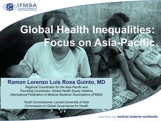 Global Health Inequalities:
           Focus on Asia-Pacific


Ramon Lorenzo Luis Rosa Guinto, MD
           Regional Coordinator for the Asia-Pacific and
       Founding Coordinator, Global Health Equity Initiative
International Federation of Medical Students’ Associations (IFMSA)

         Youth Commissioner, Lancet-University of Oslo
         Commission on Global Governance for Health
 
