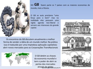 DO G8     fazem parte os 7 países com as maiores economias do
                             mundo, mais a Rússia.


                             O G8 se auto proclama “uma
                             força para o bem” mas na
                             realidade eles possuem uma
                             rígida agenda neo-liberal e
                             servem aos interesses do grande
                             capital.




    Os encontros do G8 discutem anualmente a melhor
forma de vender a idéia de um mundo melhor. Na prática
 isso é traduzido por uma impiedosa aplicação capitalista:
abrir novos mercados para as Corporações TransNacionais


                                  O G8 detém as chaves
                                 da economia mundial e
                                 tem o poder de abrir as
                                  portas dos mercados
                                    através do globo pela Professora FERNANDA LOPES, disciplina de Geografia
                                         Apresentação elaborada
 