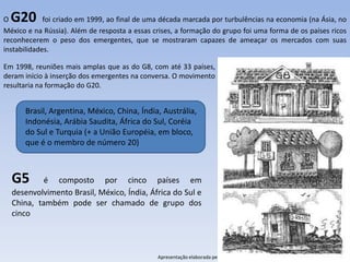 O G20        foi criado em 1999, ao final de uma década marcada por turbulências na economia (na Ásia, no
México e na Rússia). Além de resposta a essas crises, a formação do grupo foi uma forma de os países ricos
reconhecerem o peso dos emergentes, que se mostraram capazes de ameaçar os mercados com suas
instabilidades.

Em 1998, reuniões mais amplas que as do G8, com até 33 países,
deram início à inserção dos emergentes na conversa. O movimento
resultaria na formação do G20.


      Brasil, Argentina, México, China, Índia, Austrália,
      Indonésia, Arábia Saudita, África do Sul, Coréia
      do Sul e Turquia (+ a União Européia, em bloco,
      que é o membro de número 20)



  G5       é composto por cinco países em
  desenvolvimento Brasil, México, Índia, África do Sul e
  China, também pode ser chamado de grupo dos
  cinco



                                               Apresentação elaborada pela Professora FERNANDA LOPES, disciplina de Geografia
 