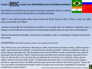 O QUE É     BRIC E QUAL SUA IMPORTÂNCIA NA ECONOMIA MUNDIAL?
Especialistas acreditam que os países do grupo ocuparão o topo no ranking
das maiores economias do planeta nas próximas décadas.

-BRIC é uma sigla formada pelas letras iniciais de Brasil, Rússia, Índia e China, criada em 2001
pelo economista Jim O'Neill

-estudo de previsão de crescimento econômico no mundo para os próximos cinquenta anos, e
chegou à conclusão de que justamente essas quatro nações eram as que mais se destacavam

-dentro das próximas décadas, esses países ocuparão o topo no ranking das maiores economias
do mundo.

COMENTÁRIO André Roberto Martin, professor de Geografia Política (USP)
"Nos últimos anos, vem crescendo a ideia de que o BRIC está tirando dos Estados Unidos, União Européia e
Japão - que chamamos de trilateral - o dinamismo da economia mundial", comenta o professor. Juntas, as
quatro nações respondem por 15% do produto interno bruto (PIB) do mundo e concentram cerca 40% da
população total do planeta. "Brasil e Rússia possuem abundância de recursos naturais, enquanto China e
Índia, de mão-de-obra. É isso que lhes dá esse potencial de crescimento. Já a trilateral, embora possua
capital, não tem mais para onde crescer". O especialista acrescenta que a crise econômica que atingiu o
planeta no segundo semestre de 2008 contribuiu para que mundo voltasse seus olhos ao grupo. "Depois da
crise, que afetou principalmente Estados Unidos e Europa, ficou muito clara a dependência econômica
mundial desses quatro países".                    Apresentação elaborada pela Professora FERNANDA LOPES, disciplina de Geografia
 
