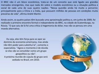 O BRIC não é um bloco econômico, trata-se de um conceito que está ligado aos grandes
mercados emergentes, mas que nada diz sobre o modelo econômico ou a situação política e
social de cada uma de suas quatro nações. "Nessa questão ainda há muito a percorrer,
principalmente para a China e a Índia, que possuem milhões de pessoas em condições muito
precárias de vida", afirma André Martin.

Ainda assim, os quatro países têm buscado uma aproximação política e, em junho de 2009, foi
realizado o primeiro encontro formal e independente do BRIC, na cidade de Ecatemburgo, na
Rússia. "O que saiu de lá foi uma crítica à hegemonia do dólar, mas não se pensou em uma
moeda alternativa.



    Ou seja, eles têm força para se opor ao
  domínio da economia americana, mas ainda
  não têm poder para substituí-la", comenta o
  especialista. "Agora o momento é de dúvida
   se elas vão se consolidar como um grupo
               geopolítico ou não".
  A próxima reunião de cúpula do grupo será
          sediada no Brasil, em 2010.




                                          Apresentação elaborada pela Professora FERNANDA LOPES, disciplina de Geografia
 