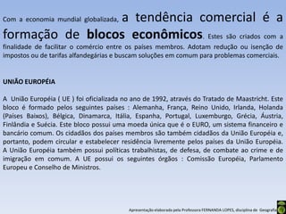a tendência comercial é a
Com a economia mundial globalizada,

formação de blocos econômicos. Estes são criados com a
finalidade de facilitar o comércio entre os países membros. Adotam redução ou isenção de
impostos ou de tarifas alfandegárias e buscam soluções em comum para problemas comerciais.


UNIÃO EUROPÉIA

A União Européia ( UE ) foi oficializada no ano de 1992, através do Tratado de Maastricht. Este
bloco é formado pelos seguintes países : Alemanha, França, Reino Unido, Irlanda, Holanda
(Países Baixos), Bélgica, Dinamarca, Itália, Espanha, Portugal, Luxemburgo, Grécia, Áustria,
Finlândia e Suécia. Este bloco possui uma moeda única que é o EURO, um sistema financeiro e
bancário comum. Os cidadãos dos países membros são também cidadãos da União Européia e,
portanto, podem circular e estabelecer residência livremente pelos países da União Européia.
A União Européia também possui políticas trabalhistas, de defesa, de combate ao crime e de
imigração em comum. A UE possui os seguintes órgãos : Comissão Européia, Parlamento
Europeu e Conselho de Ministros.




                                          Apresentação elaborada pela Professora FERNANDA LOPES, disciplina de Geografia
 