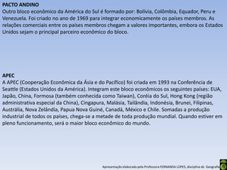 PACTO ANDINO
Outro bloco econômico da América do Sul é formado por: Bolívia, Colômbia, Equador, Peru e
Venezuela. Foi criado no ano de 1969 para integrar economicamente os países membros. As
relações comerciais entre os países membros chegam a valores importantes, embora os Estados
Unidos sejam o principal parceiro econômico do bloco.




APEC
A APEC (Cooperação Econômica da Ásia e do Pacífico) foi criada em 1993 na Conferência de
Seattle (Estados Unidos da América). Integram este bloco econômicos os seguintes países: EUA,
Japão, China, Formosa (também conhecida como Taiwan), Coréia do Sul, Hong Kong (região
administrativa especial da China), Cingapura, Malásia, Tailândia, Indonésia, Brunei, Filipinas,
Austrália, Nova Zelândia, Papua Nova Guiné, Canadá, México e Chile. Somadas a produção
industrial de todos os países, chega-se a metade de toda produção mundial. Quando estiver em
pleno funcionamento, será o maior bloco econômico do mundo.




                                           Apresentação elaborada pela Professora FERNANDA LOPES, disciplina de Geografia
 