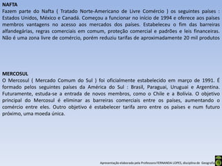NAFTA
Fazem parte do Nafta ( Tratado Norte-Americano de Livre Comércio ) os seguintes países :
Estados Unidos, México e Canadá. Começou a funcionar no início de 1994 e oferece aos países
membros vantagens no acesso aos mercados dos países. Estabeleceu o fim das barreiras
alfandegárias, regras comerciais em comum, proteção comercial e padrões e leis financeiras.
Não é uma zona livre de comércio, porém reduziu tarifas de aproximadamente 20 mil produtos




MERCOSUL
O Mercosul ( Mercado Comum do Sul ) foi oficialmente estabelecido em março de 1991. É
formado pelos seguintes países da América do Sul : Brasil, Paraguai, Uruguai e Argentina.
Futuramente, estuda-se a entrada de novos membros, como o Chile e a Bolívia. O objetivo
principal do Mercosul é eliminar as barreiras comerciais entre os países, aumentando o
comércio entre eles. Outro objetivo é estabelecer tarifa zero entre os países e num futuro
próximo, uma moeda única.




                                        Apresentação elaborada pela Professora FERNANDA LOPES, disciplina de Geografia
 