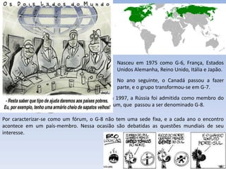 Nasceu em 1975 como G-6, França, Estados
                                                 Unidos Alemanha, Reino Unido, Itália e Japão.
                                                 No ano seguinte, o Canadá passou a fazer
                                                 parte, e o grupo transformou-se em G-7.
                                          Em 1997, a Rússia foi admitida como membro do
                                          fórum, que passou a ser denominado G-8.

Por caracterizar-se como um fórum, o G-8 não tem uma sede fixa, e a cada ano o encontro
acontece em um país-membro. Nessa ocasião são debatidas as questões mundiais de seu
interesse.




                                       Apresentação elaborada pela Professora FERNANDA LOPES, disciplina de Geografia
 