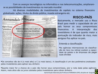 Com os avanços tecnológicos na informática e nas telecomunicações, ampliaram-
  se as possibilidades de investimentos no mercado mundial.
            Há diversas modalidades de investimentos de capitais no sistema financeiro
  globalizado: ações, títulos da dívida pública, moeda estrangeira etc.
                                                                                             RISCO-PAÍS
                                                                     Basicamente, o mercado usa o Risco
                                                                     Brasil para medir a capacidade de um
                                                                     país honrar os seus compromissos
                                                                     financeiros. A interpretação dos
                                                                     investidores é de que quanto maior a
                                                                     pontuação do indicador de risco, mais
                                                                     perigoso fica aplicar no país.

                                                                        Entenda a classificação:
                                                                        •As agências internacionais de classifica-
                                                                        ção de risco (ou rating) avaliam a capaci-
                                                                        dade de países e de empresas de pagar
                                               24/06/09                 suas dívidas


•Os conceitos vão de A (o mais alto) a C (o mais baixo). A classificação é um dos parâmetros analisados
pelos investidores para aplicar seu dinheiro

•Quanto maior for a chance de o país não honrar seus compromissos, pior a nota dada pelas agências.
Assim, mais altos são os juros cobrados pelos investidores para cobrar dinheiro.
                                                 Apresentação elaborada pela Professora FERNANDA LOPES, disciplina de Geografia
 