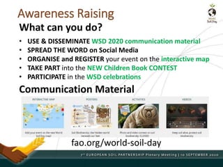 Awareness Raising
• USE & DISSEMINATE WSD 2020 communication material
• SPREAD THE WORD on Social Media
• ORGANISE and REGISTER your event on the interactive map
• TAKE PART into the NEW Children Book CONTEST
• PARTICIPATE in the WSD celebrations
What can you do?
Communication Material
fao.org/world-soil-day
 