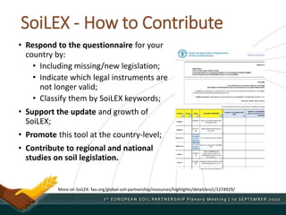 SoiLEX - How to Contribute
• Respond to the questionnaire for your
country by:
• Including missing/new legislation;
• Indicate which legal instruments are
not longer valid;
• Classify them by SoiLEX keywords;
• Support the update and growth of
SoiLEX;
• Promote this tool at the country-level;
• Contribute to regional and national
studies on soil legislation.
More on SoiLEX: fao.org/global-soil-partnership/resources/highlights/detail/en/c/1274929/
 