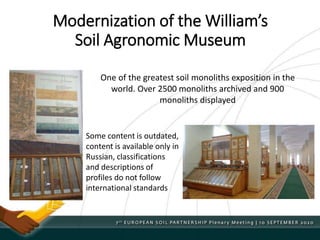 Modernization of the William’s
Soil Agronomic Museum
One of the greatest soil monoliths exposition in the
world. Over 2500 monoliths archived and 900
monoliths displayed
Some content is outdated,
content is available only in
Russian, classifications
and descriptions of
profiles do not follow
international standards
 