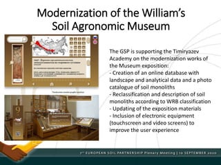 The GSP is supporting the Timiryazev
Academy on the modernization works of
the Museum exposition:
- Creation of an online database with
landscape and analytical data and a photo
catalogue of soil monoliths
- Reclassification and description of soil
monoliths according to WRB classification
- Updating of the exposition materials
- Inclusion of electronic equipment
(touchscreen and video screens) to
improve the user experience
Modernization of the William’s
Soil Agronomic Museum
 