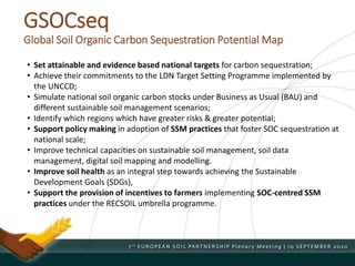 GSOCseq
Global Soil Organic Carbon Sequestration Potential Map
• Set attainable and evidence based national targets for carbon sequestration;
• Achieve their commitments to the LDN Target Setting Programme implemented by
the UNCCD;
• Simulate national soil organic carbon stocks under Business as Usual (BAU) and
different sustainable soil management scenarios;
• Identify which regions which have greater risks & greater potential;
• Support policy making in adoption of SSM practices that foster SOC sequestration at
national scale;
• Improve technical capacities on sustainable soil management, soil data
management, digital soil mapping and modelling.
• Improve soil health as an integral step towards achieving the Sustainable
Development Goals (SDGs),
• Support the provision of incentives to farmers implementing SOC-centred SSM
practices under the RECSOIL umbrella programme.
 