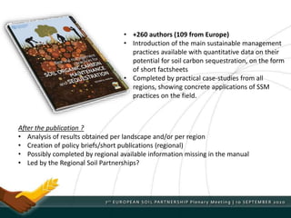 • +260 authors (109 from Europe)
• Introduction of the main sustainable management
practices available with quantitative data on their
potential for soil carbon sequestration, on the form
of short factsheets
• Completed by practical case-studies from all
regions, showing concrete applications of SSM
practices on the field.
After the publication ?
• Analysis of results obtained per landscape and/or per region
• Creation of policy briefs/short publications (regional)
• Possibly completed by regional available information missing in the manual
• Led by the Regional Soil Partnerships?
 