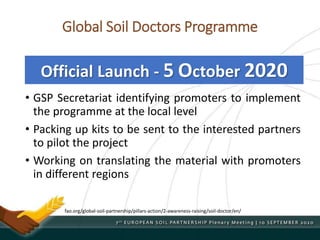 Global Soil Doctors Programme
• GSP Secretariat identifying promoters to implement
the programme at the local level
• Packing up kits to be sent to the interested partners
to pilot the project
• Working on translating the material with promoters
in different regions
Official Launch - 5 October 2020
fao.org/global-soil-partnership/pillars-action/2-awareness-raising/soil-doctor/en/
 
