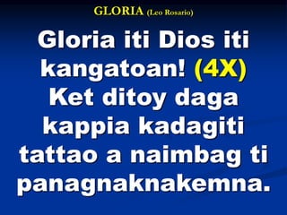 GLORIA (Leo Rosario)
Gloria iti Dios iti
kangatoan! (4X)
Ket ditoy daga
kappia kadagiti
tattao a naimbag ti
panagnaknakemna.
 