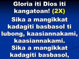Gloria iti Dios iti
kangatoan! (2X)
Sika a mangikkat
kadagiti basbasol ti
lubong, kaasiannakami,
kaasiannakami.
Sika a man...
