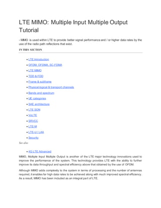 LTE MIMO: Multiple Input Multiple Output
Tutorial
- MIMO is used within LTE to provide better signal performance and / or higher data rates by the
use of the radio path reflections that exist.
IN THIS SECTION
 LTE Introduction
 OFDM, OFDMA, SC-FDMA
 LTE MIMO
 TDD & FDD
 Frame & subframe
 Physical logical & transport channels
 Bands and spectrum
 UE categories
 SAE architecture
 LTE SON
 VoLTE
 SRVCC
 LTE-M
 LTE-U / LAA
 Security
See also
 4G LTE Advanced
MIMO, Multiple Input Multiple Output is another of the LTE major technology innovations used to
improve the performance of the system. This technology provides LTE with the ability to further
improve its data throughput and spectral efficiency above that obtained by the use of OFDM.
Although MIMO adds complexity to the system in terms of processing and the number of antennas
required, it enables far high data rates to be achieved along with much improved spectral efficiency.
As a result, MIMO has been included as an integral part of LTE.
 