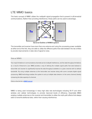 LTE MIMO basics
The basic concept of MIMO utilizes the multipath signal propagation that is present in all terrestrial
communications. Rather than providing interference, these paths can be used to advantage.
General Outline of MIMO system
The transmitter and receiver have more than one antenna and using the processing power available
at either end of the link, they are able to utilize the different paths that exist between the two entities
to provide improvements in data rate of signal to noise.
Note on MIMO:
Two major limitations in communications channels can be multipath interference, and the data throughput limitations
as a result of Shannon's Law. MIMO provides a way of utilising the multiple signal paths that exist between a
transmitter and receiver to significantly improve the data throughput available on a given channel with its defined
bandwidth. By using multiple antennas at the transmitter and receiver along with some complex digital signal
processing, MIMO technology enables the system to set up multiple data streams on the same channel, thereby
increasing the data capacity of a channel.
Click on the link for a MIMO tutorial
MIMO is being used increasingly in many high data rate technologies including Wi-Fi and other
wireless and cellular technologies to provide improved levels of efficiency. Essentially MIMO
employs multiple antennas on the receiver and transmitter to utilise the multi-path effects that always
exist to transmit additional data, rather than causing interference.
 