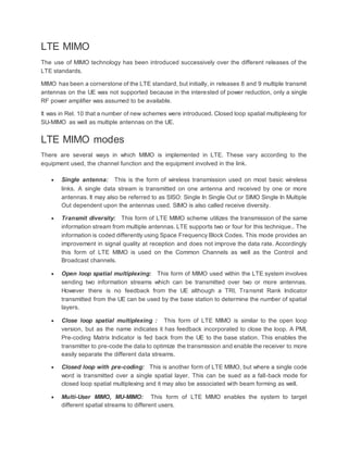 LTE MIMO
The use of MIMO technology has been introduced successively over the different releases of the
LTE standards.
MIMO has been a cornerstone of the LTE standard, but initially, in releases 8 and 9 multiple transmit
antennas on the UE was not supported because in the interested of power reduction, only a single
RF power amplifier was assumed to be available.
It was in Rel. 10 that a number of new schemes were introduced. Closed loop spatial multiplexing for
SU-MIMO as well as multiple antennas on the UE.
LTE MIMO modes
There are several ways in which MIMO is implemented in LTE. These vary according to the
equipment used, the channel function and the equipment involved in the link.
 Single antenna: This is the form of wireless transmission used on most basic wireless
links. A single data stream is transmitted on one antenna and received by one or more
antennas. It may also be referred to as SISO: Single In Single Out or SIMO Single In Multiple
Out dependent upon the antennas used. SIMO is also called receive diversity.
 Transmit diversity: This form of LTE MIMO scheme utilizes the transmission of the same
information stream from multiple antennas. LTE supports two or four for this technique.. The
information is coded differently using Space Frequency Block Codes. This mode provides an
improvement in signal quality at reception and does not improve the data rate. Accordingly
this form of LTE MIMO is used on the Common Channels as well as the Control and
Broadcast channels.
 Open loop spatial multiplexing: This form of MIMO used within the LTE system involves
sending two information streams which can be transmitted over two or more antennas.
However there is no feedback from the UE although a TRI, Transmit Rank Indicator
transmitted from the UE can be used by the base station to determine the number of spatial
layers.
 Close loop spatial multiplexing : This form of LTE MIMO is similar to the open loop
version, but as the name indicates it has feedback incorporated to close the loop. A PMI,
Pre-coding Matrix Indicator is fed back from the UE to the base station. This enables the
transmitter to pre-code the data to optimize the transmission and enable the receiver to more
easily separate the different data streams.
 Closed loop with pre-coding: This is another form of LTE MIMO, but where a single code
word is transmitted over a single spatial layer. This can be sued as a fall-back mode for
closed loop spatial multiplexing and it may also be associated with beam forming as well.
 Multi-User MIMO, MU-MIMO: This form of LTE MIMO enables the system to target
different spatial streams to different users.
 