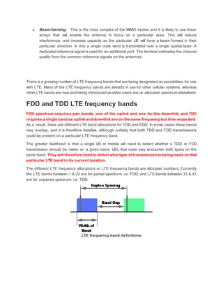  Beam-forming: This is the most complex of the MIMO modes and it is likely to use linear
arrays that will enable the antenna to focus on a particular area. This will reduce
interference, and increase capacity as the particular UE will have a beam formed in their
particular direction. In this a single code word is transmitted over a single spatial layer. A
dedicated reference signal is used for an additional port. The terminal estimates the channel
quality from the common reference signals on the antennas.
There is a growing number of LTE frequency bands that are being designated as possibilities for use
with LTE. Many of the LTE frequency bands are already in use for other cellular systems, whereas
other LTE bands are new and being introduced as other users are re-allocated spectrum elsewhere.
FDD and TDD LTE frequency bands
FDD spectrum requires pair bands, one of the uplink and one for the downlink, and TDD
requires a single band as uplink and downlink are on the same frequency but time separated .
As a result, there are different LTE band allocations for TDD and FDD. In some cases these bands
may overlap, and it is therefore feasible, although unlikely that both TDD and FDD transmissions
could be present on a particular LTE frequency band.
The greater likelihood is that a single UE or mobile will need to detect whether a TDD or FDD
transmission should be made on a given band. UEs that roam may encounter both types on the
same band. They will therefore need to detect what type of transmission is being made on that
particular LTE band in its current location.
The different LTE frequency allocations or LTE frequency bands are allocated numbers. Currently
the LTE bands between 1 & 22 are for paired spectrum, i.e. FDD, and LTE bands between 33 & 41
are for unpaired spectrum, i.e. TDD.
LTE frequency band definitions
 