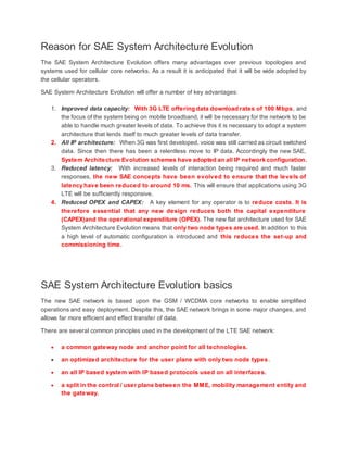Reason for SAE System Architecture Evolution
The SAE System Architecture Evolution offers many advantages over previous topologies and
systems used for cellular core networks. As a result it is anticipated that it will be wide adopted by
the cellular operators.
SAE System Architecture Evolution will offer a number of key advantages:
1. Improved data capacity: With 3G LTE offering data download rates of 100 Mbps, and
the focus of the system being on mobile broadband, it will be necessary for the network to be
able to handle much greater levels of data. To achieve this it is necessary to adopt a system
architecture that lends itself to much greater levels of data transfer.
2. All IP architecture: When 3G was first developed, voice was still carried as circuit switched
data. Since then there has been a relentless move to IP data. Accordingly the new SAE,
System Architecture Evolution schemes have adopted an all IP network configuration.
3. Reduced latency: With increased levels of interaction being required and much faster
responses, the new SAE concepts have been evolved to ensure that the levels of
latency have been reduced to around 10 ms. This will ensure that applications using 3G
LTE will be sufficiently responsive.
4. Reduced OPEX and CAPEX: A key element for any operator is to reduce costs. It is
therefore essential that any new design reduces both the capital expenditure
(CAPEX)and the operational expenditure (OPEX). The new flat architecture used for SAE
System Architecture Evolution means that only two node types are used. In addition to this
a high level of automatic configuration is introduced and this reduces the set-up and
commissioning time.
SAE System Architecture Evolution basics
The new SAE network is based upon the GSM / WCDMA core networks to enable simplified
operations and easy deployment. Despite this, the SAE network brings in some major changes, and
allows far more efficient and effect transfer of data.
There are several common principles used in the development of the LTE SAE network:
 a common gateway node and anchor point for all technologies.
 an optimized architecture for the user plane with only two node types.
 an all IP based system with IP based protocols used on all interfaces.
 a split in the control / user plane between the MME, mobility management entity and
the gateway.
 