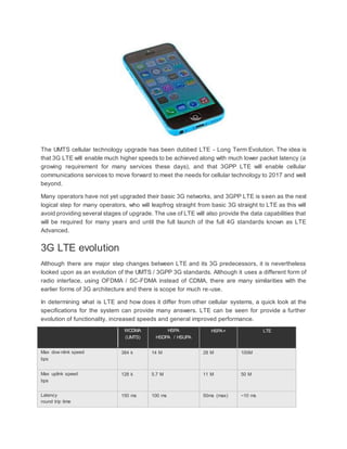 The UMTS cellular technology upgrade has been dubbed LTE - Long Term Evolution. The idea is
that 3G LTE will enable much higher speeds to be achieved along with much lower packet latency (a
growing requirement for many services these days), and that 3GPP LTE will enable cellular
communications services to move forward to meet the needs for cellular technology to 2017 and well
beyond.
Many operators have not yet upgraded their basic 3G networks, and 3GPP LTE is seen as the next
logical step for many operators, who will leapfrog straight from basic 3G straight to LTE as this will
avoid providing several stages of upgrade. The use of LTE will also provide the data capabilities that
will be required for many years and until the full launch of the full 4G standards known as LTE
Advanced.
3G LTE evolution
Although there are major step changes between LTE and its 3G predecessors, it is nevertheless
looked upon as an evolution of the UMTS / 3GPP 3G standards. Although it uses a different form of
radio interface, using OFDMA / SC-FDMA instead of CDMA, there are many similarities with the
earlier forms of 3G architecture and there is scope for much re-use.
In determining what is LTE and how does it differ from other cellular systems, a quick look at the
specifications for the system can provide many answers. LTE can be seen for provide a further
evolution of functionality, increased speeds and general improved performance.
WCDMA
(UMTS)
HSPA
HSDPA / HSUPA
HSPA+ LTE
Max dow nlink speed
bps
384 k 14 M 28 M 100M
Max uplink speed
bps
128 k 5.7 M 11 M 50 M
Latency
round trip time
150 ms 100 ms 50ms (max) ~10 ms
 