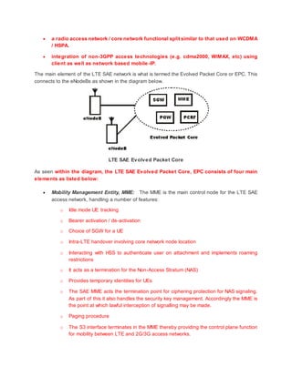  a radio access network / core network functional split similar to that used on WCDMA
/ HSPA.
 integration of non-3GPP access technologies (e.g. cdma2000, WiMAX, etc) using
client as well as network based mobile-IP.
The main element of the LTE SAE network is what is termed the Evolved Packet Core or EPC. This
connects to the eNodeBs as shown in the diagram below.
LTE SAE Evolved Packet Core
As seen within the diagram, the LTE SAE Evolved Packet Core, EPC consists of four main
elements as listed below:
 Mobility Management Entity, MME: The MME is the main control node for the LTE SAE
access network, handling a number of features:
o Idle mode UE tracking
o Bearer activation / de-activation
o Choice of SGW for a UE
o Intra-LTE handover involving core network node location
o Interacting with HSS to authenticate user on attachment and implements roaming
restrictions
o It acts as a termination for the Non-Access Stratum (NAS)
o Provides temporary identities for UEs
o The SAE MME acts the termination point for ciphering protection for NAS signaling.
As part of this it also handles the security key management. Accordingly the MME is
the point at which lawful interception of signalling may be made.
o Paging procedure
o The S3 interface terminates in the MME thereby providing the control plane function
for mobility between LTE and 2G/3G access networks.
 