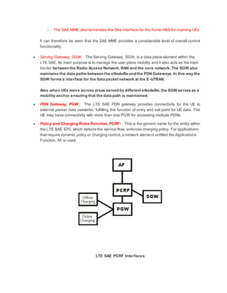 o The SAE MME also terminates the S6a interface for the home HSS for roaming UEs.
It can therefore be seen that the SAE MME provides a considerable level of overall control
functionality.
 Serving Gateway, SGW: The Serving Gateway, SGW, is a data plane element within the
LTE SAE. Its main purpose is to manage the user plane mobility and it also acts as the main
border between the Radio Access Network, RAN and the core network. The SGW also
maintains the data paths between the eNodeBs and the PDN Gateways. In this way the
SGW forms a interface for the data packet network at the E-UTRAN.
Also when UEs move across areas served by different eNodeBs, the SGW serves as a
mobility anchor ensuring that the data path is maintained.
 PDN Gateway, PGW: The LTE SAE PDN gateway provides connectivity for the UE to
external packet data networks, fulfilling the function of entry and exit point for UE data. The
UE may have connectivity with more than one PGW for accessing multiple PDNs.
 Policy and Charging Rules Function, PCRF: This is the generic name for the entity within
the LTE SAE EPC which detects the service flow, enforces charging policy. For applications
that require dynamic policy or charging control, a network element entitled the Applications
Function, AF is used.
LTE SAE PCRF Interfaces
 