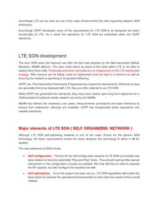 Accordingly LTE can be seen as one of the major drivers behind the self-organizing network, SON
philosophy.
Accordingly 3GPP developed many of the requirements for LTE SON to sit alongside the basic
functionality of LTE. As a result the standards for LTE SON are embedded within the 3GPP
standards.
LTE SON development
The term SON came into frequent use after the term was adopted by the Next Generation Mobile
Networks, NGMN alliance. The idea came about as result of the need within LTE to be able to
deploy many more cells. Femtocells and other microcells are an integral part of the LTE deployment
strategy. With revenue per bit falling, costs for deployment must be kept to a minimum as well as
ensuring the network is operating to its greatest efficiency.
3GPP, the Third Generation Partnership Programme has created the standards for SON and as they
are generally first to be deployed with LTE, they are often referred to as LTE SON.
While 3GPP has generated the standards, they have been based upon long term objectives for a
'SON-enabled broadband mobile network' set out by the NGMN.
NGMN has defined the necessary use cases, measurements, procedures and open interfaces to
ensure that multivendor offerings are available. 3GPP has incorporated these aspirations into
useable standards.
Major elements of LTE SON ( SELF ORGANIZING NETWORK )
Although LTE SON self-optimising networks is one of the major drivers for the generic SON
technology, the basic requirements remain the same whatever the technology to which it will be
applied.
The main elements of SON include:
 Self configuration: The aim for the self configuration aspects of LTE SON is to enable new
base stations to become essentially "Plug and Play" items. They should need as little manual
intervention in the configuration process as possible. Not only will they be able to organize
the RF aspects, but also configure the backhaul as well.
 Self optimisation: Once the system has been set up, LTE SON capabilities will enable the
base station to optimise the operational characteristics to best meet the needs of the overall
network.
 