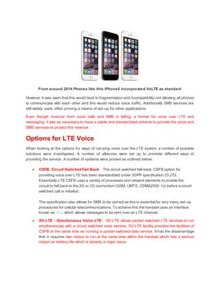 From around 2014 Phones like this iPhone6 incorporated VoLTE as standard
However it was seen that this would lead to fragmentation and incompatibility not allowing all phones
to communicate with each other and this would reduce voice traffic. Additionally SMS services are
still widely used, often proving a means of set-up for other applications.
Even though revenue from voice calls and SMS is falling, a format for voice over LTE and
messaging, it was as necessary to have a viable and standardized scheme to provide the voice and
SMS services to protect this revenue.
Options for LTE Voice
When looking at the options for ways of carrying voice over the LTE system, a number of possible
solutions were investigated. A number of alliances were set up to promote different ways of
providing the service. A number of systems were prosed as outlined below:
 CSFB, Circuit Switched Fall Back: The circuit switched fall-back, CSFB option for
providing voice over LTE has been standardized under 3GPP specification 23.272.
Essentially LTE CSFB uses a variety of processes and network elements to enable the
circuit to fall back to the 2G or 3G connection (GSM, UMTS, CDMA2000 1x) before a circuit
switched call is initiated.
The specification also allows for SMS to be carried as this is essential for very many set-up
procedures for cellular telecommunications. To achieve this the handset uses an interface
known as SGs which allows messages to be sent over an LTE channel.
 SV-LTE - Simultaneous Voice LTE: SV-LTE allows packet switched LTE services to run
simultaneously with a circuit switched voice service. SV-LTE facility provides the facilities of
CSFB at the same time as running a packet switched data service. It has the disadvantage
that it requires two radios to run at the same time within the handset which has a serious
impact on battery life which is already a major issue.
 