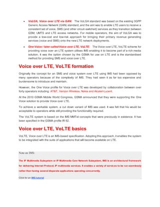 VoLGA, Voice over LTE via GAN: The VoLGA standard was based on the existing 3GPP
Generic Access Network (GAN) standard, and the aim was to enable LTE users to receive a
consistent set of voice, SMS (and other circuit-switched) services as they transition between
GSM, UMTS and LTE access networks. For mobile operators, the aim of VoLGA was to
provide a low-cost and low-risk approach for bringing their primary revenue generating
services (voice and SMS) onto the new LTE network deployments.
 One Voice / later called Voice over LTE, VoLTE: The Voice over LTE, VoLTE scheme for
providing voice over an LTE system utilises IMS enabling it to become part of a rich media
solution. It was the option chosen by the GSMA for use on LTE and is the standardised
method for providing SMS and voice over LTE.
Voice over LTE, VoLTE formation
Originally the concept for an SMS and voice system over LTE using IMS had been opposed by
many operators because of the complexity of IMS. They had seen it as far too expensive and
burdensome to introduce and maintain.
However, the One Voice profile for Voice over LTE was developed by collaboration between over
forty operators including: AT&T, Verizon Wireless, Nokia and Alcatel-Lucent.
At the 2010 GSMA Mobile World Congress, GSMA announced that they were supporting the One
Voice solution to provide Voice over LTE.
To achieve a workable system, a cut down variant of IMS was used. It was felt that his would be
acceptable to operators while still providing the functionality required.
The VoLTE system is based on the IMS MMTel concepts that were previously in existence. It has
been specified in the GSMA profile IR 92.
Voice over LTE, VoLTE basics
VoLTE, Voice over LTE is an IMS-based specification. Adopting this approach, it enables the system
to be integrated with the suite of applications that will become available on LTE.
Note on IMS:
The IP Multimedia Subsystem or IP Multimedia Core Network Subsystem, IMS is an architectural framework
for delivering Internet Protocol, IP multimedia services. It enables a variety of services to be run seemlessly
rather than having several disparate applications operating concurrently.
Click for an IMS tutorial
 