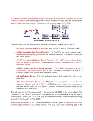 In order that IMS was implemented in fashion that would be acceptable to operators, a cut down
version was defined. This not only reduced the number of entities required in the IMS network, but it
also simplified the interconnectivity - focussing on the elements required for VoLTE.
Reduced IMS network for VoLTE
As can be seen there are several entities within the reduced IMS network used for VoLTE:
 IP-CAN IP, Connectivity Access Network: This consists of the EUTRAN and the MME.
 P-CSCF, Proxy Call State Control Function: The P-CSCF is the user to network proxy. In
this respect all SIP signalling to and from the user runs via the P-CSCF whether in the home
or a visited network.
 I-CSCF, Interrogating Call State Control Function: The I-CSCF is used for forwarding an
initial SIP request to the S-CSCF. When the initiator does not know which S-CSCF should
receive the request.
 S-CSCF, Serving Call State Control Function: The S-CSCF undertakes a variety of
actions within the overall system, and it has a number of interfaces to enable it to
communicate with other entities within the overall system.
 AS, Application Server: It is the application server that handles the voice as an
application.
 HSS, Home Subscriber Server: The IMS HSS or home subscriber server is the main
subscriber database used within IMS. The IMS HSS provides details of the subscribers to
the other entities within the IMS network, enabling users to be granted access or not
dependent upon their status.
The IMS calls for VoLTE are processed by the subscriber's S-CSCF in the home network. The
connection to the S-CSCF is via the P-CSCF. Dependent upon the network in use and overall
location within a network, the P-CSCF will vary, and a key element in the enablement of voice calling
capability is the discovery of the P-CSCF.
An additional requirement for VoLTE enabled networks is to have a means to handing back to circuit
switched legacy networks in a seamless manner, while only having one transmitting radio in the
 