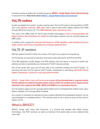 handset to preserve battery life. A system known as SRVCC - Single Radio Voice Call Continuity
is required for this. Read more about SRVCC - Single Radio-Voice Call Continuity
VoLTE codecs
As with any digital voice system, a codec must be used. The VoLTE codec is that specified by 3GPP
and is the adaptive multi-rate, AMR codec that is used in many other cellular systems from GSM
through UMTS and now to LTE. The AMR-wideband codec may also be used.
The used of the AMR codec for VoLTE also provides advantages in terms of interoperability with
legacy systems. No transcoders are needed as most legacy systems now are moving towards the
AMR codec.
In addition to this, support for dual tone multi-frequency, DTMF signalling is also mandatory as this is
widely used for many forms of signalling over analogue telephone lines.
VoLTE IP versions
With the update from IPv4 to IPv6, the version of IP used in any system is of importance.
VoLTE devices are required to operate in dual stack mode catering for both IPv4 and IPv6.
If the IMS application profile assigns and IPv6 address, then the device is required to prefer that
address and also to specifically use it during the P-CSCF discovery phase.
One of the issues with voice over IP type calls is the overhead resulting from the IP header. To
overcome this issue VoLTE requires that IP header compression is used along with RoHC, Robust
Header Compression, protocol for voice data packet headers.
SRVCC - Single Radio Voice call Continuity is a level of functionality that is required within
VoLTE systems to enable the packet domain calls on LTE to be handed over to legacy circuit
switched voice systems like GSM, UMTS and CDMA 1x in a seamless manner.
As LTE systems deploy VoLTE coverage will be limited and it is anticipated that it will be many years
before complete LTE coverage will be available.
As a result it is necessary for operators to have a system whereby this complicated handover can be
accommodated in a seamless fashion. This scheme needs to be in place as soon as they start to
deploy VoLTE.
What is SRVCC?
SRVCC, Single radio Voice Call Continuity, is a scheme that enables Inter Radio Access
Technology, Inter RAT handover as well as a handover from packet data to circuit switched data
voice calls.
 