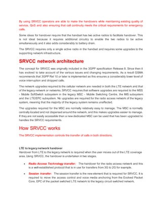 By using SRVCC operators are able to make the handovers while maintaining existing quality of
service, QoS and also ensuring that call continuity meets the critical requirements for emergency
calls.
Some ideas for handover require that the handset has two active radios to facilitate handover. This
is not ideal because it requires additional circuitry to enable the two radios to be active
simultaneously and it also adds considerably to battery drain.
The SRVCC requires only a single active radio in the handset and requires some upgrades to the
supporting network infrastructure.
SRVCC network architecture
The concept for SRVCC was originally included in the 3GPP specification Release 8. Since then it
has evolved to take account of the various issues and changing requirements. As a result GSMA
recommends that 3GPP Rel 10 or later is implemented as this ensures a considerably lower level of
voice interruption and dropped calls.
The network upgrades required to the cellular network are needed in both the LTE network and that
of the legacy network or networks. SRVCC requires that software upgrades are required to the MSS
- Mobile SoftSwitch subsystem in the legacy MSC - Mobile Switching Centre, the IMS subsystem
and the LTE/EPC subsystem. No upgrades are required for the radio access network of the legacy
system, meaning that the majority of the legacy system remains unaffected.
The upgrades required for the MSC are normally relatively easy to manage. The MSC is normally
centrally located and not dispersed around the network, and this makes upgrades easier to manage.
If they are not easily accessible then a new dedicated MSC can be used that has been upgraded to
handles the SRVCC requirements.
How SRVCC works
The SRVCC implementation controls the transfer of calls in both directions.
LTE to legacy network handover
Handover from LTE to the legacy network is required when the user moves out of the LTE coverage
area. Using SRVCC, the handover is undertaken in two stages.
 Radio Access Technology transfer: The handover for the radio access network and this
is a well-established protocol that is in use for transfers from 3G to 2G for example.
 Session transfer: The session transfer is the new element that is required for SRVCC. It is
required to move the access control and voice media anchoring from the Evolved Packet
Core, EPC of the packet switched LTE network to the legacy circuit switched network.
 