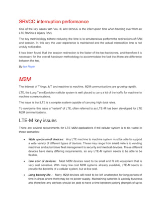 SRVCC interruption performance
One of the key issues with VoLTE and SRVCC is the interruption time when handing over from an
LTE RAN to a legacy RAN.
The key methodology behind reducing the time is to simultaneous perform the redirections of RAN
and session. In this way the user experience is maintained and the actual interruption time is not
unduly noticeable.
It has been found that the session redirection is the faster of the two handovers, and therefore it is
necessary for the overall handover methodology to accommodate the fact that there are difference
between the two.
By Ian Poole
M2M
The Internet of Things, IoT and machine to machine, M2M communications are growing rapidly.
LTE, the Long Term Evolution cellular system is well placed to carry a lot of the traffic for machine to
machine communications.
The issue is that LTE is a complex system capable of carrying high data rates.
To overcome this issue a "variant" of LTE, often referred to as LTE-M has been developed for LTE
M2M communications.
LTE-M key issues
There are several requirements for LTE M2M applications if the cellular system is to be viable in
these scenarios:
 Wide spectrum of devices: Any LTE machine to machine system must be able to support
a wide variety of different types of devices. These may range from smart meters to vending
machines and automotive fleet management to security and medical devices. These different
devices have many differing requirements, so any LTE-M system needs to be able to be
flexible.
 Low cost of devices: Most M2M devices need to be small and fit into equipment that is
very cost sensitive. With many low cost M2M systems already available, LTE-M needs to
provide the benefits of a cellular system, but at low cost.
 Long battery life : Many M2M devices will need to be left unattended for long periods of
time in areas where there may be no power supply. Maintaining batteries is a costly business
and therefore any devices should be able to have a time between battery changes of up to
 