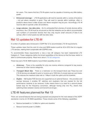ten years. This means that the LTE-M system must be capable of draining very little battery
power.
 Enhanced coverage : LTE-M applications will need to operate within a variety of locations
- not just where reception is good. They will need to operate within buildings, often in
positions where there is little access and where reception may be poor. Accordingly LTE-M
must be able to operate under all conditions.
 Large volumes - low data rates: As it is anticipated that volumes of remote devices will be
enormous, the LTE-M must be structured so that the networks are be able to accommodate
vast numbers of connected devices that may only require small amounts of data to be
carried, often in short peaks but with low data rates.
Rel 12 updates for LTE-M
A number of updates were introduced in 3GPP Rel 12 to accommodate LTE-M requirements.
These updates mean that the cost of a low cost M2M modem could be 40 to 50% that of a regular
LTE devices, making them comparable with EGPRS ones.
To accommodate these requirements a new a new UE category has been implemented LTE
Category 0. These categories define the broad capabilities of the device so that the base station is
able to communicate properly. Read more about LTE UE categories.
These low cost LTE-M, M2M modems have limited capability and are:
 Antennas: There is the capability for only one receive antenna compared to two receive
antennas for other device categories.
 Transport Block Size: There is a restriction on the transport block size These low cost
LTE-M devices are allowed to send or receive up to 1000 bits of unicast data per sub-frame.
This reduces the maximum data rate to 1 Mbps in both the uplink and the downlink.
 Duplex: Half duplex FDD devices are supported as an optional feature - this provides cost
savings because it enables RF switches and duplexers that are needed for the full
performance modems to be removed. It also means there is no need for a second phase
locked loop for the frequency conversion, although having only one PLL means that
switching times between receive and transmit are longer.
LTE-M features planned for Rel 13
There are several features that are being proposed and prepared for the next release of the 3GPP
standards in terms of LTE M2M capabilities. These include some of the following capabilities:
 Reduce bandwidth to 1.4 MHz for uplink and downlink
 Reduce transmit power to 20dBm
 