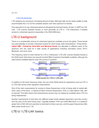 See also
 4G LTE Advanced
LTE networks are carrying an increasing amount of data. Although cells can be made smaller to help
accommodate this, it is not the complete solution and more spectrum is needed.
One approach is to use unlicensed spectrum alongside the licensed bands. Known in 3GPP as LTE-
LAA - LTE License Assisted Access or more generally as LTE U - LTE Unlicensed, it enables
access to unlicensed spectrum especially in the 5GHz ISM band.
LTE-U background
There is a considerable amount of unlicensed spectrum available around the globe. These bands
are used globally to provide unlicensed access for short range radio transmissions. These bands,
called ISM - Industrial, Scientific and Medical bands are allocated in different parts of the
spectrum and are used for a wide variety of applications including microwave ovens, Wi-Fi,
Bluetooth, and much more.
The frequency band of most interest for LTE-U, Unlicensed / LTE-LAA, License Assisted Access is
the 5GHz band. Here there are several hundred MHz of spectrum bandwidth available, although the
exact bands available depend upon the country in question.
5GHz bands for LTE-U / LTE-LAA
In addition to the basic frequency limits, the use of the 5GHz bands for applications such as LTE-U
or LTE-LAA carries some regulatory requirements.
One of the main requirements for access to these frequencies is that of being able to coexist with
other users of the band - a method of Clear Channel Assessment, CCA, or Listen Before Talk, LBT
is required. This often means that instantaneous access may not always be available when LTE-U is
being implemented.
Another requirements is that there are different power levels allowed dependent upon the country
and the area of the band being used. Typically between 5150 and 5350 MHz there is a maximum
power limit of 200 mW and operation is restricted to indoor use only, and the upper frequencies often
allow power levels up to 1 W.
LTE-U / LTE-LAA basics
 