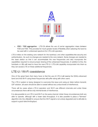  FDD / TDD aggregation: LTE-CA allows the use of carrier aggregation mixes between
FDD and TDD. This provides for much greater levels of flexibility when selecting the band to
be used with in unlicensed spectrum for LTE-LAA operation.
LTE-U relies on the existing core network for the backhaul, and other capabilities like security and
authentication. As such no changes are needed to the core network. Some changes are needed to
the base station so that it can accommodate the new frequencies and also incorporate the
capabilities required to ensure proper sharing of the unlicensed frequencies. In addition to this, the
handsets or UEs will need to have the new LTE-U / LTE-LAA capability incorporated into them so
they can access LTE on these additional frequencies.
LTE-U / Wi-Fi coexistence
One of the great fears that many have is that the use of LTE-U will swamp the 5GHz unlicensed
band and that Wi-Fi using these frequencies will suffer along with other users.
The LTE-U system is being designed to overcome this issue and using an listen before transmit,
LBT solution, all users should be able to coexist without any undue levels of interference.
There will be cases where LTE-U operation and Wi-Fi use different channels and under these
circumstances there will be only minimal levels of interference.
It is also possible to run LTE-U and Wi-Fi on the same channel. Under these circumstances both are
able to operate, although with a lower data throughput. It is also possible to place a "fairness"
algorithm into the eNodeB to ensure that the Wi-Fi signal is not unduly degraded and is still able to
support a good data thro0ughput.
 