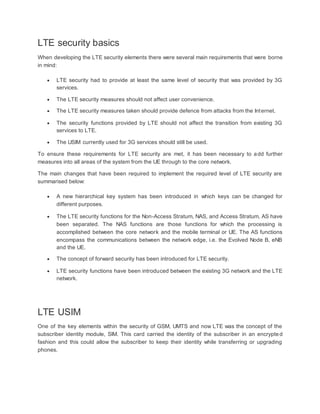 LTE security basics
When developing the LTE security elements there were several main requirements that were borne
in mind:
 LTE security had to provide at least the same level of security that was provided by 3G
services.
 The LTE security measures should not affect user convenience.
 The LTE security measures taken should provide defence from attacks from the Internet.
 The security functions provided by LTE should not affect the transition from existing 3G
services to LTE.
 The USIM currently used for 3G services should still be used.
To ensure these requirements for LTE security are met, it has been necessary to add further
measures into all areas of the system from the UE through to the core network.
The main changes that have been required to implement the required level of LTE security are
summarised below:
 A new hierarchical key system has been introduced in which keys can be changed for
different purposes.
 The LTE security functions for the Non-Access Stratum, NAS, and Access Stratum, AS have
been separated. The NAS functions are those functions for which the processing is
accomplished between the core network and the mobile terminal or UE. The AS functions
encompass the communications between the network edge, i.e. the Evolved Node B, eNB
and the UE.
 The concept of forward security has been introduced for LTE security.
 LTE security functions have been introduced between the existing 3G network and the LTE
network.
LTE USIM
One of the key elements within the security of GSM, UMTS and now LTE was the concept of the
subscriber identity module, SIM. This card carried the identity of the subscriber in an encrypted
fashion and this could allow the subscriber to keep their identity while transferring or upgrading
phones.
 