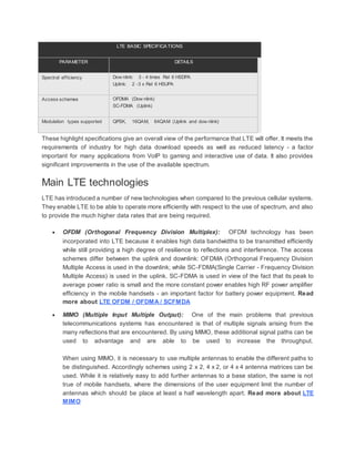 LTE BASIC SPECIFICATIONS
PARAMETER DETAILS
Spectral efficiency Dow nlink: 3 - 4 times Rel 6 HSDPA
Uplink: 2 -3 x Rel 6 HSUPA
Access schemes OFDMA (Dow nlink)
SC-FDMA (Uplink)
Modulation types supported QPSK, 16QAM, 64QAM (Uplink and dow nlink)
These highlight specifications give an overall view of the performance that LTE will offer. It meets the
requirements of industry for high data download speeds as well as reduced latency - a factor
important for many applications from VoIP to gaming and interactive use of data. It also provides
significant improvements in the use of the available spectrum.
Main LTE technologies
LTE has introduced a number of new technologies when compared to the previous cellular systems.
They enable LTE to be able to operate more efficiently with respect to the use of spectrum, and also
to provide the much higher data rates that are being required.
 OFDM (Orthogonal Frequency Division Multiplex): OFDM technology has been
incorporated into LTE because it enables high data bandwidths to be transmitted efficiently
while still providing a high degree of resilience to reflections and interference. The access
schemes differ between the uplink and downlink: OFDMA (Orthogonal Frequency Division
Multiple Access is used in the downlink; while SC-FDMA(Single Carrier - Frequency Division
Multiple Access) is used in the uplink. SC-FDMA is used in view of the fact that its peak to
average power ratio is small and the more constant power enables high RF power amplifier
efficiency in the mobile handsets - an important factor for battery power equipment. Read
more about LTE OFDM / OFDMA / SCFMDA
 MIMO (Multiple Input Multiple Output): One of the main problems that previous
telecommunications systems has encountered is that of multiple signals arising from the
many reflections that are encountered. By using MIMO, these additional signal paths can be
used to advantage and are able to be used to increase the throughput.
When using MIMO, it is necessary to use multiple antennas to enable the different paths to
be distinguished. Accordingly schemes using 2 x 2, 4 x 2, or 4 x 4 antenna matrices can be
used. While it is relatively easy to add further antennas to a base station, the same is not
true of mobile handsets, where the dimensions of the user equipment limit the number of
antennas which should be place at least a half wavelength apart. Read more about LTE
MIMO
 